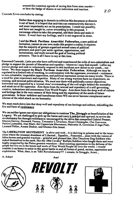 around his common sgends of saving hie from state murder ~ decision and insction,  o bear the bade of shame a our  zo Comrade Ervin concludes by stating:  5 hoped that activisis can construtively discussi, and more importanily act on s prescriptions. | could no possibly. a0d have notsought o, cover everything in this proposal. | encourmge others o take this proposal, add thir ideas and make beter 8 wont hurt my leclings, and it is not engraved in sione.  it T )  Estcemed Comrade,join you who ha  pledse 1o sopporthe pursut o ier Sincer pledge o  Sulfered and experienced the evils of neo-colonialism and and cquality - wherever i may find myscl, & offermy  onh 10 vehemenity respond (o this nsidious ncw hrcal 1o ur youth. our spport the Biack Partlsan Anarchist Federation. Although we may be  d ol of teaching. in confrontation wih th appresior, overtand - esisance perialstoppression, and political epression occurs on many levels. There s  2 nced for your experience and cxpertse. Many of our young wariors have no experience, no  aining, and minimal politicalization. We must arm them with poiticallycortect oectives, butressed and supported by  ‘cystal clear oversianding of the evil oigi behind the mentlity and mind-setof he opprestor. Arm them from the arsenal nd reposilory of 8 ell-governing,  crealive, indusirious and swionomous Fist World People. Arm them from the deep well of ulture and beriage that s the very essence of thei being and th reposiory ofthe seeds offorure geneations. I these trbulent and tumltuoustimes WE can never become complaceal and or olerant ofthe rabid attack on our humanty.  We st rach o tht ey e 0 eposiony o o g nd e, kg he fire and furor of resistance. i "  e canneberignoceno jctou oblgaion 0 cominue The, Straggle s benficiariesof the ey, We are challenged 10 pick up the baton and camy i Qukdd and upward: lo revive he revoluionary fire through resistance: encoursged by the drivethat compelied Gabricl Prossr, Marcus Garvey. Deamack Vessey, Toussaint L Overure. Henri Chistophe, Che Gueverras < Lumumba, Jose Mari.the Capocrists Movemen, Maicolm. X. Geronima 1 Jage Frat, Leonard Pelir, Assata Shukur,aod Momia Abu Jamal.  The LIBERATION MOVEMENT s sive and weil. il wher b st dmbent of e e erocs d gl waior - gaterut ke hemeioes o heex, e he 10 Covaly gy espected by he Pl greatest warpion < peoptcbulive on 1 he earsand soul of Frst World Feople s ave e worl Consider it 1 hoor 0 asist n s great batle t end sl founs of reed e exploiaion. What, then, s an "Il Revoluionay 1 | reman. 18 Sope.  AAstar  